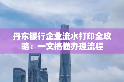 丹东银行企业流水打印全攻略:一文搞懂办理流程