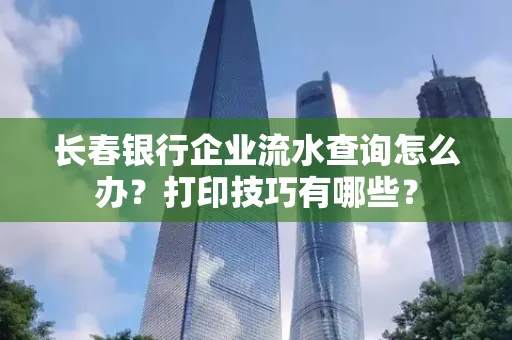 长春银行企业流水查询怎么办?打印技巧有哪些?
