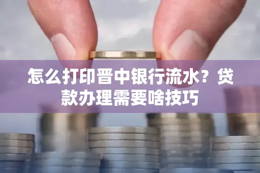 怎么打印晋中银行流水?贷款办理需要啥技巧